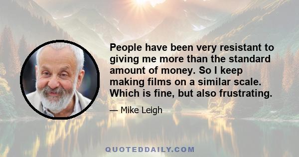 People have been very resistant to giving me more than the standard amount of money. So I keep making films on a similar scale. Which is fine, but also frustrating.