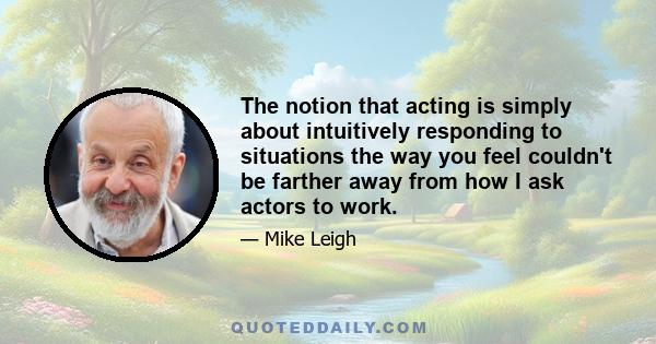 The notion that acting is simply about intuitively responding to situations the way you feel couldn't be farther away from how I ask actors to work.