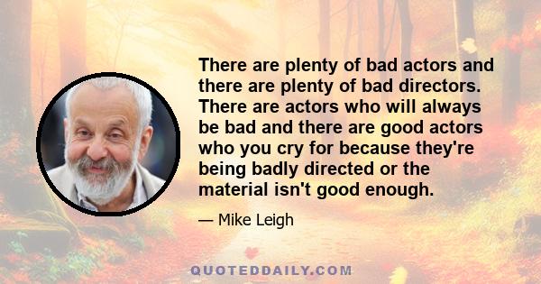 There are plenty of bad actors and there are plenty of bad directors. There are actors who will always be bad and there are good actors who you cry for because they're being badly directed or the material isn't good