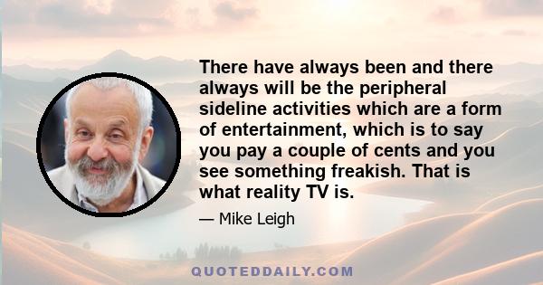 There have always been and there always will be the peripheral sideline activities which are a form of entertainment, which is to say you pay a couple of cents and you see something freakish. That is what reality TV is.