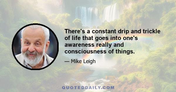 There's a constant drip and trickle of life that goes into one's awareness really and consciousness of things.