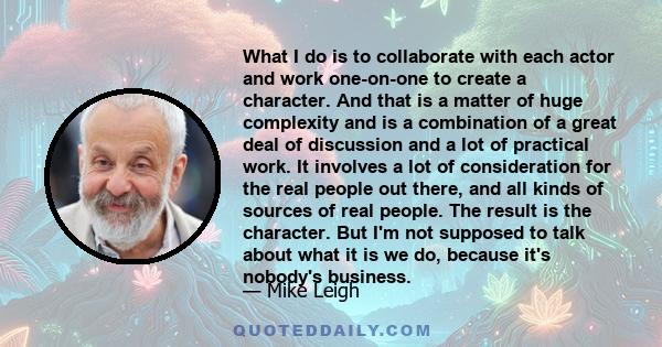 What I do is to collaborate with each actor and work one-on-one to create a character. And that is a matter of huge complexity and is a combination of a great deal of discussion and a lot of practical work. It involves