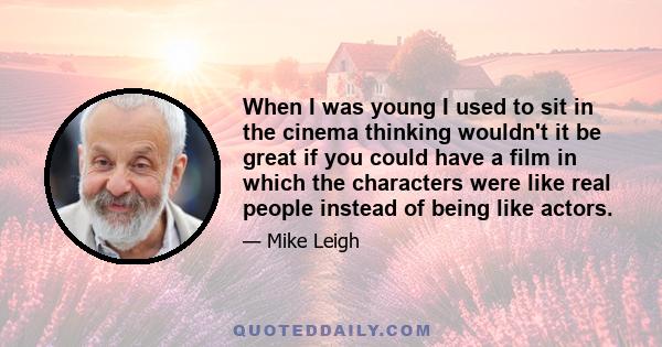 When I was young I used to sit in the cinema thinking wouldn't it be great if you could have a film in which the characters were like real people instead of being like actors.