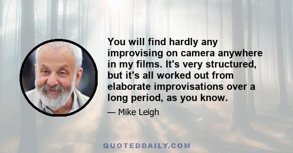 You will find hardly any improvising on camera anywhere in my films. It's very structured, but it's all worked out from elaborate improvisations over a long period, as you know.