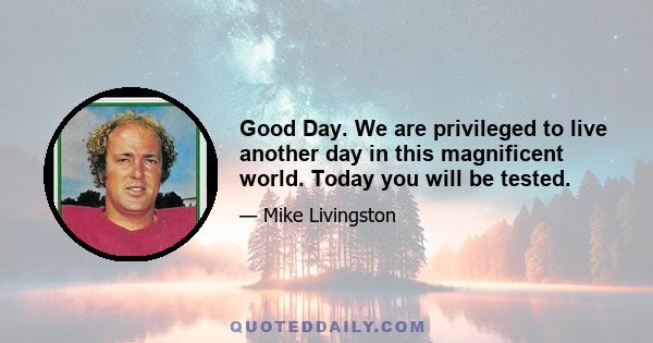 Good Day. We are privileged to live another day in this magnificent world. Today you will be tested.