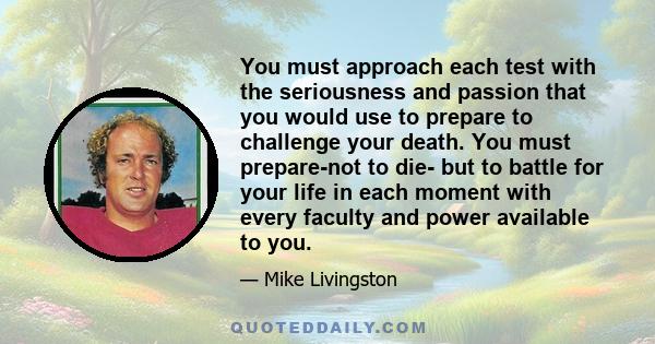 You must approach each test with the seriousness and passion that you would use to prepare to challenge your death. You must prepare-not to die- but to battle for your life in each moment with every faculty and power