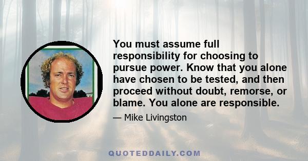 You must assume full responsibility for choosing to pursue power. Know that you alone have chosen to be tested, and then proceed without doubt, remorse, or blame. You alone are responsible.