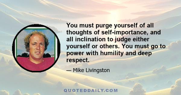 You must purge yourself of all thoughts of self-importance, and all inclination to judge either yourself or others. You must go to power with humility and deep respect.