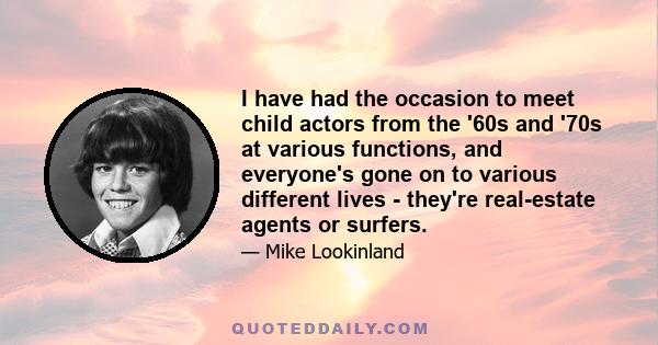 I have had the occasion to meet child actors from the '60s and '70s at various functions, and everyone's gone on to various different lives - they're real-estate agents or surfers.