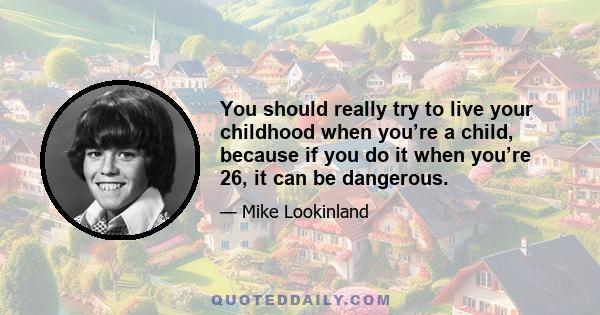 You should really try to live your childhood when you’re a child, because if you do it when you’re 26, it can be dangerous.