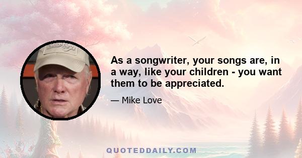 As a songwriter, your songs are, in a way, like your children - you want them to be appreciated.