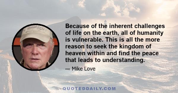 Because of the inherent challenges of life on the earth, all of humanity is vulnerable. This is all the more reason to seek the kingdom of heaven within and find the peace that leads to understanding.