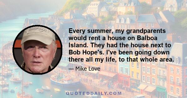 Every summer, my grandparents would rent a house on Balboa Island. They had the house next to Bob Hope's. I've been going down there all my life, to that whole area.