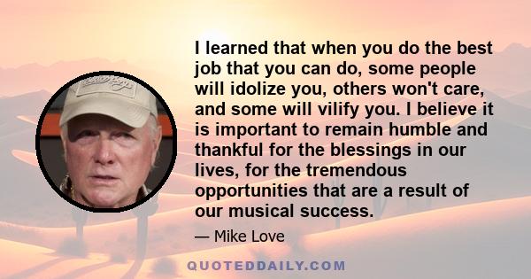 I learned that when you do the best job that you can do, some people will idolize you, others won't care, and some will vilify you. I believe it is important to remain humble and thankful for the blessings in our lives, 