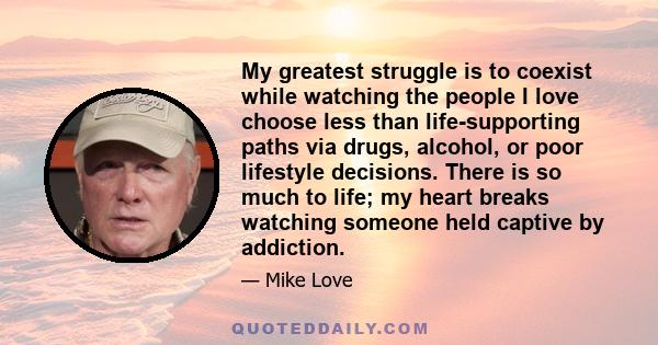 My greatest struggle is to coexist while watching the people I love choose less than life-supporting paths via drugs, alcohol, or poor lifestyle decisions. There is so much to life; my heart breaks watching someone held 