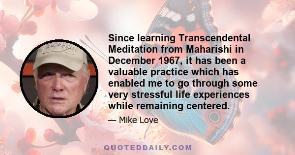 Since learning Transcendental Meditation from Maharishi in December 1967, it has been a valuable practice which has enabled me to go through some very stressful life experiences while remaining centered.