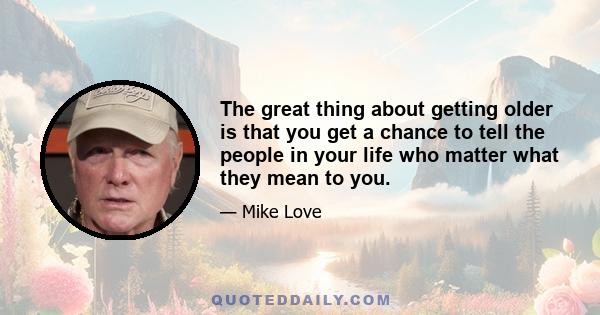 The great thing about getting older is that you get a chance to tell the people in your life who matter what they mean to you.