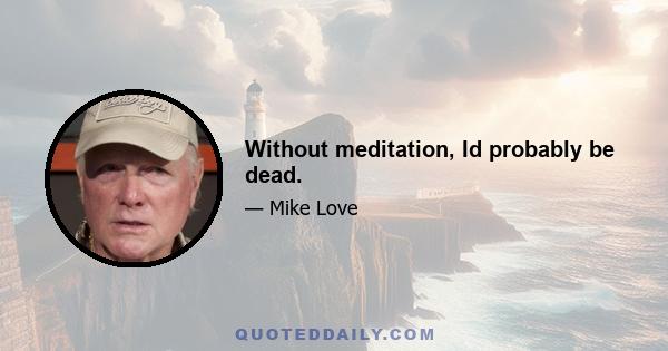 Without meditation, Id probably be dead.