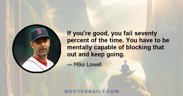 If you're good, you fail seventy percent of the time. You have to be mentally capable of blocking that out and keep going.