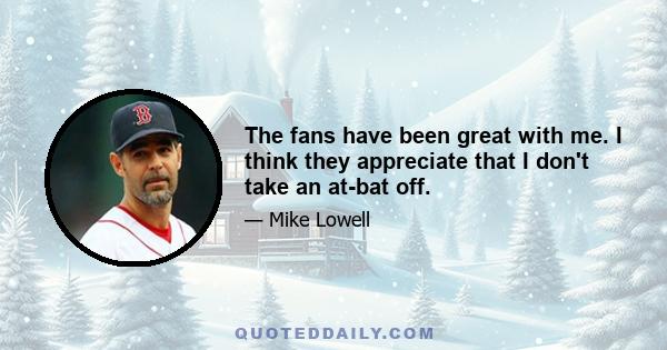 The fans have been great with me. I think they appreciate that I don't take an at-bat off.