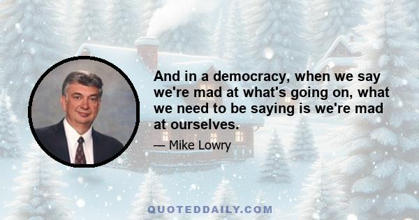 And in a democracy, when we say we're mad at what's going on, what we need to be saying is we're mad at ourselves.