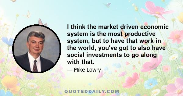 I think the market driven economic system is the most productive system, but to have that work in the world, you've got to also have social investments to go along with that.