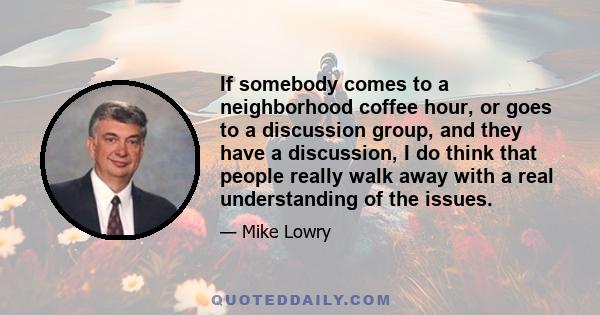 If somebody comes to a neighborhood coffee hour, or goes to a discussion group, and they have a discussion, I do think that people really walk away with a real understanding of the issues.