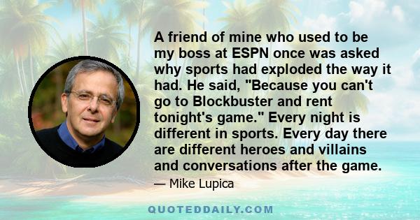 A friend of mine who used to be my boss at ESPN once was asked why sports had exploded the way it had. He said, Because you can't go to Blockbuster and rent tonight's game. Every night is different in sports. Every day