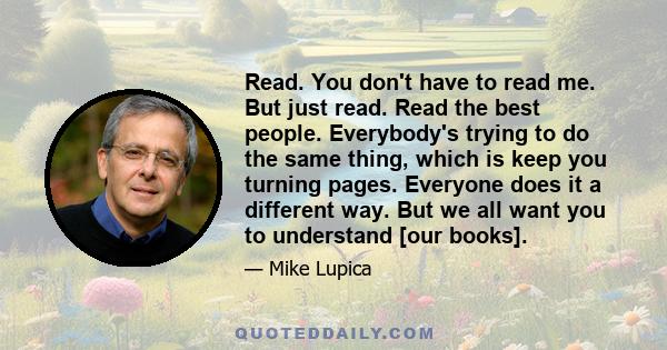 Read. You don't have to read me. But just read. Read the best people. Everybody's trying to do the same thing, which is keep you turning pages. Everyone does it a different way. But we all want you to understand [our