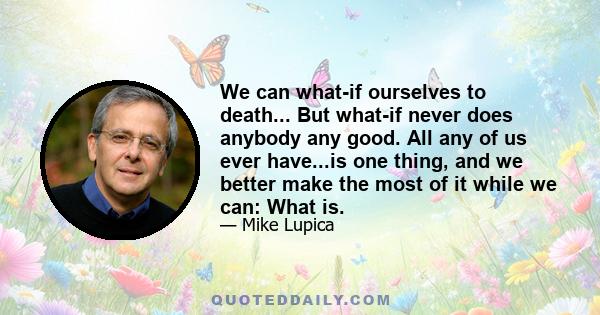 We can what-if ourselves to death... But what-if never does anybody any good. All any of us ever have...is one thing, and we better make the most of it while we can: What is.