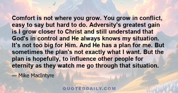 Comfort is not where you grow. You grow in conflict, easy to say but hard to do. Adversity's greatest gain is I grow closer to Christ and still understand that God's in control and He always knows my situation. It's not 