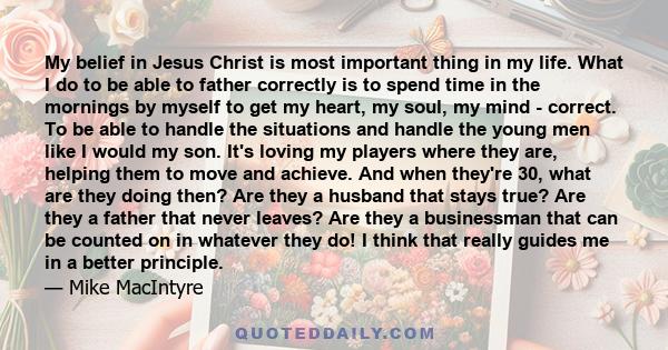 My belief in Jesus Christ is most important thing in my life. What I do to be able to father correctly is to spend time in the mornings by myself to get my heart, my soul, my mind - correct. To be able to handle the