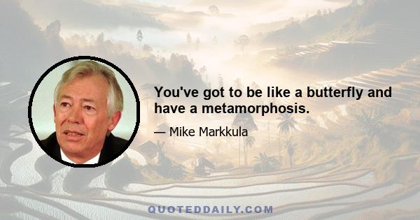 You've got to be like a butterfly and have a metamorphosis.