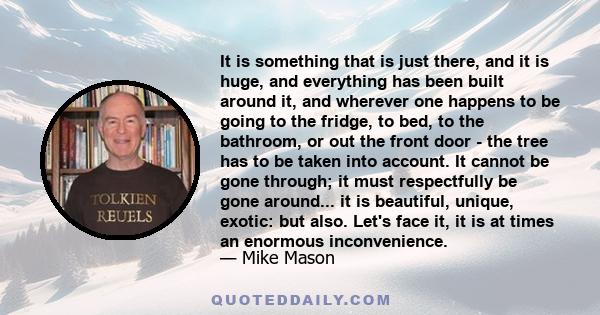 It is something that is just there, and it is huge, and everything has been built around it, and wherever one happens to be going to the fridge, to bed, to the bathroom, or out the front door - the tree has to be taken