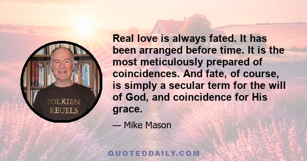 Real love is always fated. It has been arranged before time. It is the most meticulously prepared of coincidences. And fate, of course, is simply a secular term for the will of God, and coincidence for His grace.