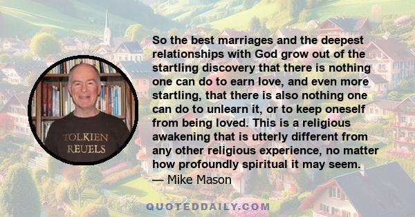 So the best marriages and the deepest relationships with God grow out of the startling discovery that there is nothing one can do to earn love, and even more startling, that there is also nothing one can do to unlearn