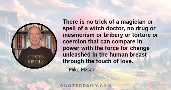 There is no trick of a magician or spell of a witch doctor, no drug or mesmerism or bribery or torture or coercion that can compare in power with the force for change unleashed in the human breast through the touch of