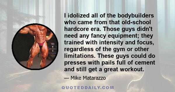 I idolized all of the bodybuilders who came from that old-school hardcore era. Those guys didn't need any fancy equipment; they trained with intensity and focus, regardless of the gym or other limitations. These guys