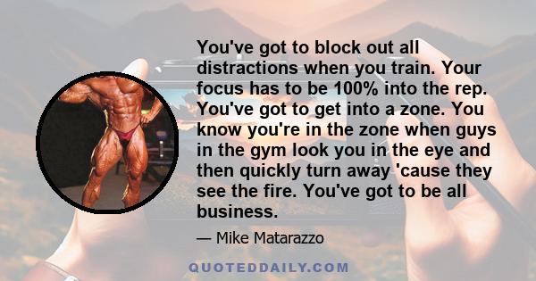 You've got to block out all distractions when you train. Your focus has to be 100% into the rep. You've got to get into a zone. You know you're in the zone when guys in the gym look you in the eye and then quickly turn