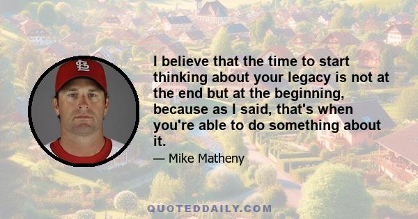 I believe that the time to start thinking about your legacy is not at the end but at the beginning, because as I said, that's when you're able to do something about it.