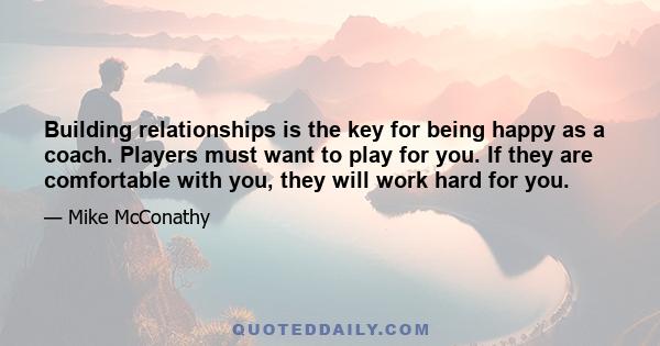 Building relationships is the key for being happy as a coach. Players must want to play for you. If they are comfortable with you, they will work hard for you.