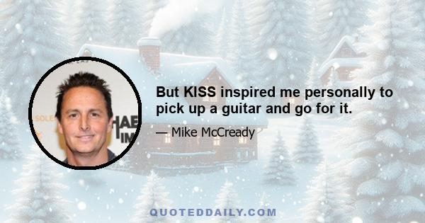 But KISS inspired me personally to pick up a guitar and go for it.