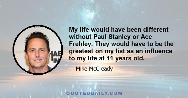 My life would have been different without Paul Stanley or Ace Frehley. They would have to be the greatest on my list as an influence to my life at 11 years old.