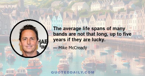 The average life spans of many bands are not that long, up to five years if they are lucky.