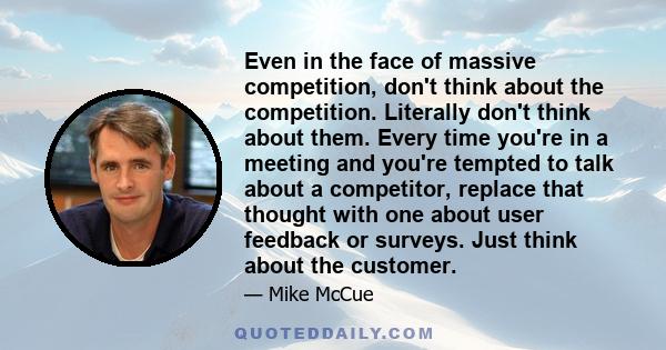 Even in the face of massive competition, don't think about the competition. Literally don't think about them. Every time you're in a meeting and you're tempted to talk about a competitor, replace that thought with one