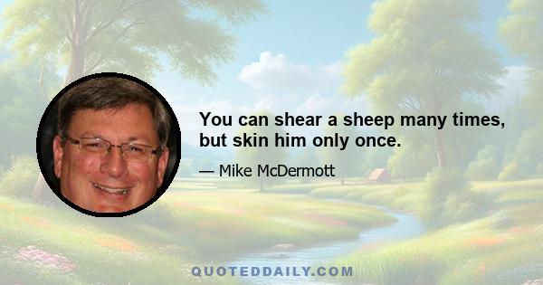 You can shear a sheep many times, but skin him only once.