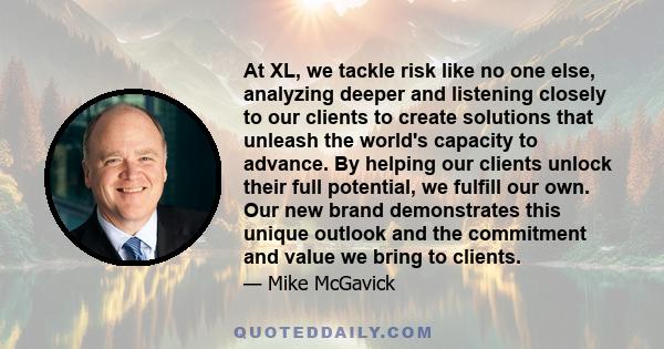 At XL, we tackle risk like no one else, analyzing deeper and listening closely to our clients to create solutions that unleash the world's capacity to advance. By helping our clients unlock their full potential, we