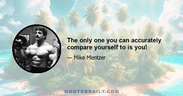 The only one you can accurately compare yourself to is you!