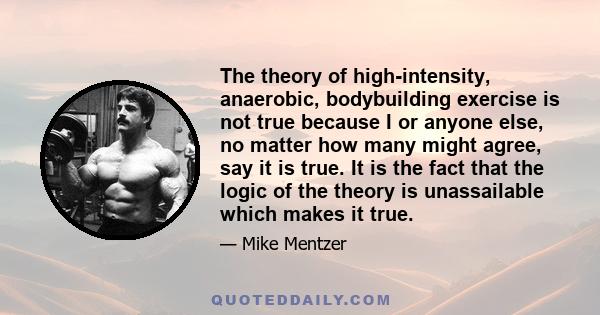 The theory of high-intensity, anaerobic, bodybuilding exercise is not true because I or anyone else, no matter how many might agree, say it is true. It is the fact that the logic of the theory is unassailable which