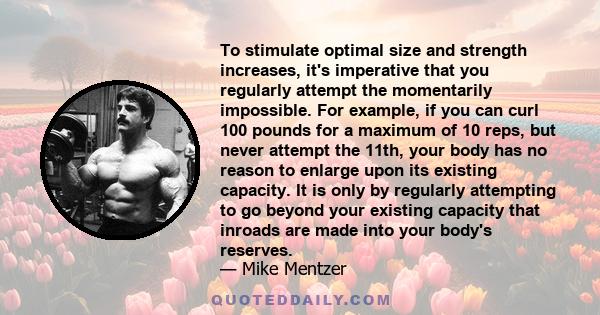 To stimulate optimal size and strength increases, it's imperative that you regularly attempt the momentarily impossible. For example, if you can curl 100 pounds for a maximum of 10 reps, but never attempt the 11th, your 